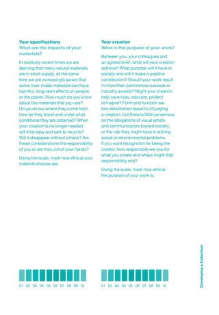 Your speciﬁcations                        Your creation
What are the impacts of your              What is the purpose of your work?
materials?
                                          Between you, your colleagues and
In relatively recent times we are         an agreed brief, what will your creation
learning that many natural materials      achieve? What purpose will it have in
are in short supply. At the same          society and will it make a positive
time we are increasingly aware that       contribution? Should your work result
some man-made materials can have          in more than commercial success or
harmful, long-term effects on people      industry awards? Might your creation
or the planet. How much do you know       help save lives, educate, protect
about the materials that you use?         or inspire? Form and function are
Do you know where they come from,         two established aspects of judging
how far they travel and under what        a creation, but there is little consensus
conditions they are obtained? When        on the obligations of visual artists
your creation is no longer needed,        and communicators toward society,
will it be easy and safe to recycle?      or the role they might have in solving
Will it disappear without a trace? Are    social or environmental problems.
these considerations the responsibility   If you want recognition for being the
of you or are they out of your hands?     creator, how responsible are you for
                                          what you create and where might that
Using the scale, mark how ethical your
                                          responsibility end?
material choices are.
                                          Using the scale, mark how ethical
                                          the purpose of your work is.




                                                                                      Developing a Collection




01 02 03 04 05 06 07 08 09 10             01 02 03 04 05 06 07 08 09 10
 