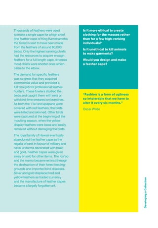 Thousands of feathers were used             Is it more ethical to create
to make a single cape for a high chief      clothing for the masses rather
(the feather cape of King Kamehameha        than for a few high-ranking
the Great is said to have been made         individuals?
from the feathers of around 80,000
                                            Is it unethical to kill animals
birds). Only the highest ranking chiefs
                                            to make garments?
had the resources to acquire enough
feathers for a full length cape, whereas    Would you design and make
most chiefs wore shorter ones which         a feather cape?
came to the elbow.

The demand for speciﬁc feathers
was so great that they acquired
commercial value and provided a
full time job for professional feather-
hunters. These fowlers studied the
birds and caught them with nets or          “Fashion is a form of ugliness
with bird-lime smeared on branches.         so intolerable that we have to
As both the 'i'iwi and apapane were         alter it every six months.”
covered with red feathers, the birds        Oscar Wilde
were killed and skinned. Other birds
were captured at the beginning of the
moulting season, when the yellow
display feathers were loose and easily
removed without damaging the birds.

The royal family of Hawaii eventually
abandoned the feather cape as the
regalia of rank in favour of military and
naval uniforms decorated with braid
and gold. Feather capes were given
away or sold for other items. The 'oo'oo
and the mamo became extinct through
the destruction of their forest feeding-
grounds and imported bird-diseases.
Silver and gold displaced red and
yellow feathers as traded currency
                                                                              Developing a Collection




and the manufacture of feather capes
became a largely forgotten art.
 