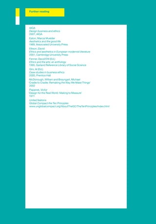 Further reading




AIGA
Design business and ethics
2007, AIGA
Eaton, Marcia Muelder
Aesthetics and the good life
1989, Associated University Press
Ellison, David
Ethics and aesthetics in European modernist literature
2001, Cambridge University Press
Fenner, David EW (Ed.)
Ethics and the arts: an anthology
1995, Garland Reference Library of Social Science
Gini, Al (Ed.)
Case studies in business ethics
2005, Prentice Hall
 McDonough, William and Braungart, Michael
‘Cradle to Cradle: Remaking the Way We Make Things’
 2002
 Papanek, Victor
‘Design for the Real World: Making to Measure’
 1971
United Nations
Global Compact the Ten Principles
www.unglobalcompact.org/AboutTheGC/TheTenPrinciples/index.html
 