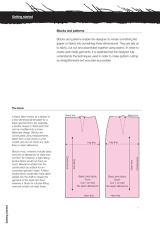 Getting started



                                                           Blocks and patterns

                                                           Blocks and patterns enable the designer to render something flat
                                                           (paper or fabric) into something three-dimensional. They are laid on
                                                           to fabric, cut out and assembled together using seams. In order to
                                                           create well-made garments, it is essential that the designer fully
                                                           understands the techniques used in order to make pattern cutting
                                                           as straightforward and accurate as possible.




                  The block


                  A block (also known as a sloper) is
                  a two-dimensional template for a
                  basic garment form (for example,
                  a bodice shape or fitted skirt) that
                  can be modified into a more
                  elaborate design. Blocks are
                  constructed using measurements
                  taken from a size chart or a live
                  model, and do not show any style
                  lines or seam allowance.

                  Blocks must, however, include basic
                  amounts of allowance for ease and
                  comfort; for instance, a tight-fitting
                  bodice block would not have as
                  much allowance added into the
                  construction as a block for an
                  outerwear garment might. A fitted
                  bodice block would also have darts
                  added into the draft to shape the
                  garment to the waist and bust,
                  whereas a block for a loose-fitting
                  overcoat would not need these.
Getting started




                                                                                                                             1
 