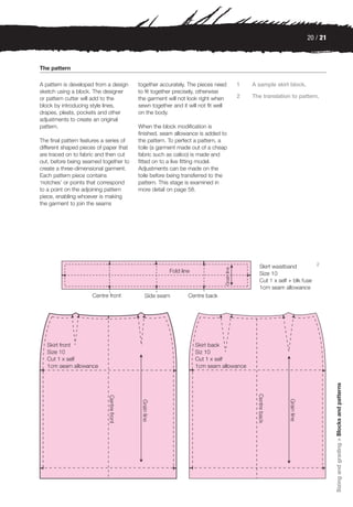 20 / 21



The pattern

A pattern is developed from a design     together accurately. The pieces need     1   A sample skirt block.
sketch using a block. The designer       to fit together precisely, otherwise
or pattern cutter will add to the        the garment will not look right when     2   The translation to pattern.
block by introducing style lines,        sewn together and it will not fit well
drapes, pleats, pockets and other        on the body.
adjustments to create an original
pattern.                                 When the block modification is
                                         finished, seam allowance is added to
The final pattern features a series of   the pattern. To perfect a pattern, a
different shaped pieces of paper that    toile (a garment made out of a cheap
are traced on to fabric and then cut     fabric such as calico) is made and
out, before being seamed together to     fitted on to a live fitting model.
create a three-dimensional garment.      Adjustments can be made on the
Each pattern piece contains              toile before being transferred to the
‘notches’ or points that correspond      pattern. This stage is examined in
to a point on the adjoining pattern      more detail on page 58.
piece, enabling whoever is making
the garment to join the seams




                                                                                                                 2




                                                                                                                        Sizing and grading > Blocks and patterns
 