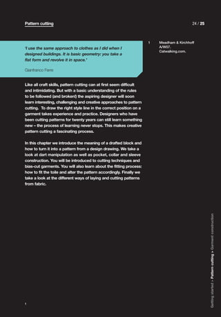 Pattern cutting                                                                            24 / 25



                                                                     1   Meadham & Kirchhoff
‘I use the same approach to clothes as I did when I                      A/W07.
                                                                         Catwalking.com.
designed buildings. It is basic geometry: you take a
flat form and revolve it in space.’

Gianfranco Ferre


Like all craft skills, pattern cutting can at first seem difficult
and intimidating. But with a basic understanding of the rules
to be followed (and broken!) the aspiring designer will soon
learn interesting, challenging and creative approaches to pattern
cutting. To draw the right style line in the correct position on a
garment takes experience and practice. Designers who have
been cutting patterns for twenty years can still learn something
new – the process of learning never stops. This makes creative
pattern cutting a fascinating process.

In this chapter we introduce the meaning of a drafted block and
how to turn it into a pattern from a design drawing. We take a
look at dart manipulation as well as pocket, collar and sleeve
construction. You will be introduced to cutting techniques and
bias-cut garments. You will also learn about the fitting process:
how to fit the toile and alter the pattern accordingly. Finally we
take a look at the different ways of laying and cutting patterns
from fabric.




                                                                                                     Getting started > Pattern cutting > Garment construction




1
 