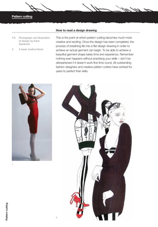 Pattern cutting



                                                      How to read a design drawing

                  1/2   Photograph and illustration   This is the point at which pattern cutting becomes much more
                        of design by Karin            creative and exciting. Once the design has been completed, the
                        Gardkvist.
                                                      process of breathing life into a flat design drawing in order to
                  3     A basic bodice block.         achieve an actual garment can begin. To be able to achieve a
                                                      beautiful garment shape takes time and experience. Remember
                                                      nothing ever happens without practising your skills – don’t be
                                                      disheartened if it doesn’t work first time round. All outstanding
                                                      fashion designers and creative pattern cutters have worked for
                                                      years to perfect their skills.




                  1
Pattern cutting




                                                      2
 