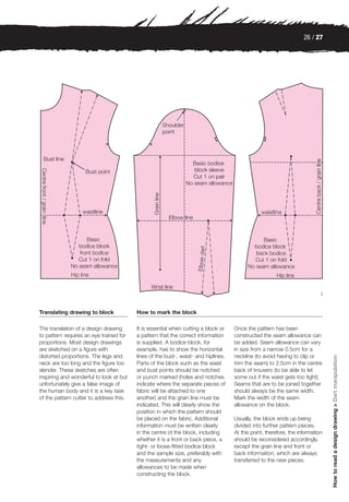 26 / 27




                                                                                                                            3



Translating drawing to block             How to mark the block

The translation of a design drawing      It is essential when cutting a block or    Once the pattern has been
to pattern requires an eye trained for   a pattern that the correct information     constructed the seam allowance can
proportions. Most design drawings        is supplied. A bodice block, for           be added. Seam allowance can vary
are sketched on a figure with            example, has to show the horizontal        in size from a narrow 0.5cm for a
distorted proportions. The legs and      lines of the bust-, waist- and hiplines.   neckline (to avoid having to clip or
                                                                                                                                How to read a design drawing > Dart manipulation




neck are too long and the figure too     Parts of the block such as the waist       trim the seam) to 2.5cm in the centre
slender. These sketches are often        and bust points should be notched          back of trousers (to be able to let
inspiring and wonderful to look at but   or punch marked (holes and notches         some out if the waist gets too tight).
unfortunately give a false image of      indicate where the separate pieces of      Seams that are to be joined together
the human body and it is a key task      fabric will be attached to one             should always be the same width.
of the pattern cutter to address this.   another) and the grain line must be        Mark the width of the seam
                                         indicated. This will clearly show the      allowance on the block.
                                         position in which the pattern should
                                         be placed on the fabric. Additional        Usually, the block ends up being
                                         information must be written clearly        divided into further pattern pieces.
                                         in the centre of the block, including      At this point, therefore, the information
                                         whether it is a front or back piece, a     should be reconsidered accordingly,
                                         tight- or loose-fitted bodice block        except the grain line and front or
                                         and the sample size, preferably with       back information, which are always
                                         the measurements and any                   transferred to the new pieces.
                                         allowances to be made when
                                         constructing the block.
 