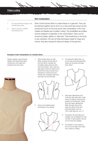 Pattern cutting



                                     Dart manipulation

1     An asymmetrical design with    Darts control excess fabric to create shape on a garment. They can
      intersecting darts.            be stitched together end to end or to a zero point also known as the
2     Gianni Versace, A/W07.         pivotal point (such as the bust point). Dart manipulation is the most
      Catwalking.com.                creative and flexible part of pattern cutting. The possibilities are endless
                                     and the designer’s imagination is the only limitation. Darts can be
                                     turned into pleats, gathers or style lines. Their positioning on the body
                                     is very important; not only do these techniques create fit, shape and
                                     volume, they also change the style and design of the garment.




Example of dart manipulation on a bodice block

Design analysis: asymmetrical        1.   Trace bodice block on fold.           3.   Cut along the slash lines, up
design with intersecting darts            When copying the left side of              to the bust point (pivotal point),
coming from the waist and                 the front block, transfer the              Close up the darts and tape
ending at the bust point.                 complete waist and bust dart               them down.
                                          into the armhole. Then copy the
                                          right side of the front block on to
                                          the left front block (centre front
                                          attached to centre front) and
                                          transfer the complete waist and
                                          bust dart into the armhole.




                                                                                4.   Add seam allowances and
                                                                                     mark the dart ends with a hole
                                                                                     punch as well as notching the
                                                                                     position of the left dart, centre
                                                                                     front and seam allowances.
                                     2.   Draw in the slashing lines                 Mark the gain line (in this
                                          according to your design.                  case the centre front) and
                                                                                     add information such as
                                                                                     ‘front, right-side-up, cut 1 x’.

                                                                                5.   If required, the armholes and
                                                                                     neckline can be altered for more
                                                                                     comfort. A back pattern can be
                                                                                     cut to fit the front design.

                                                                                6.   The pattern is now ready to
                                                                                     be cut out of calico and made
                                                                                     into a toile for a fitting.



                                 1
 