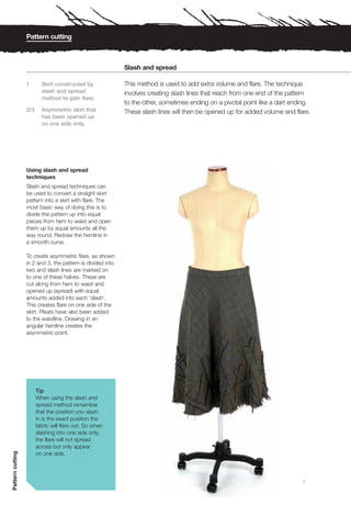 Pattern cutting



                                                            Slash and spread

                  1       Skirt constructed by              This method is used to add extra volume and flare. The technique
                          slash and spread                  involves creating slash lines that reach from one end of the pattern
                          method to gain flare.
                                                            to the other, sometimes ending on a pivotal point like a dart ending.
                  2/3     Asymmetric skirt that             These slash lines will then be opened up for added volume and flare.
                          has been opened up
                          on one side only.




                  Using slash and spread
                  techniques
                  Slash and spread techniques can
                  be used to convert a straight skirt
                  pattern into a skirt with flare. The
                  most basic way of doing this is to
                  divide the pattern up into equal
                  pieces from hem to waist and open
                  them up by equal amounts all the
                  way round. Redraw the hemline in
                  a smooth curve.

                  To create asymmetric flare, as shown
                  in 2 and 3, the pattern is divided into
                  two and slash lines are marked on
                  to one of these halves. These are
                  cut along from hem to waist and
                  opened up (spread) with equal
                  amounts added into each ‘slash’.
                  This creates flare on one side of the
                  skirt. Pleats have also been added
                  to the waistline. Drawing in an
                  angular hemline creates the
                  asymmetric point.




                        Tip
                        When using the slash and
                        spread method remember
                        that the position you slash
                        in is the exact position the
                        fabric will flare out. So when
                        slashing into one side only,
                        the flare will not spread
                        across but only appear
Pattern cutting




                        on one side.



                                                                                                                              1
 