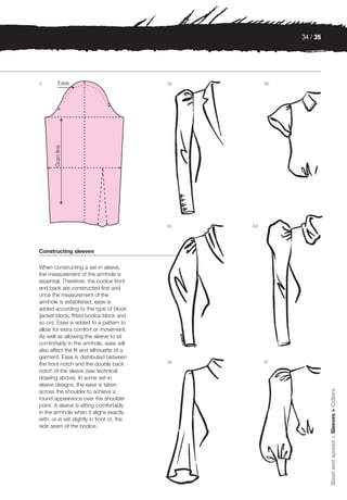 34 / 35




2                                           3a        3b




                                            3c   3d




Constructing sleeves

When constructing a set-in sleeve,
the measurement of the armhole is
essential. Therefore, the bodice front
and back are constructed first and
once the measurement of the
armhole is established, ease is
added according to the type of block
(jacket block, fitted bodice block and
so on). Ease is added to a pattern to
allow for extra comfort or movement.
As well as allowing the sleeve to sit
comfortably in the armhole, ease will
also affect the fit and silhouette of a
garment. Ease is distributed between
                                            3e        3f
the front notch and the double back
notch of the sleeve (see technical
drawing above). In some set-in
sleeve designs, the ease is taken
                                                                     Slash and spread > Sleeves > Collars




across the shoulder to achieve a
round appearance over the shoulder
point. A sleeve is sitting comfortably
in the armhole when it aligns exactly
with, or is set slightly in front of, the
side seam of the bodice.
 