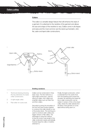 Pattern cutting



                                                     Collars

                                                     The collar is a versatile design feature that will enhance the style of
                                                     a garment. It is attached to the neckline of the garment and allows
                                                     the size and shape of the neckline to vary. Collars come in all shapes
                                                     and sizes and the most common are the stand-up/mandarin, shirt,
                                                     flat, sailor and lapel collar constructions.




                  1




                                                     Drafting variations

                  1    Technical drawing showing     Collars can be constructed in three          Finally, the lapel construction, which
                       the key elements of a basic   basic ways. The first method is a            is extended from the centre front,
                       collar construction.          right-angle construction, used for           from the breaking point toward the
                                                     stand-up collars, shirt collars and          shoulder. By extending the break/roll
                  2    A right-angle collar.         small flat collars such as Peter Pan         line a collar construction can be
                  3    Flat collar on a pea coat.    and Eton collars.                            added. A version of this is the shawl
                                                                                                  collar, where the collar extends from
                                                     Secondly by joining the shoulders of         the fabric of the garment on to the
                                                     the front and back bodice together           lapel without being sewn on.
                                                     to construct the collar directly on top
                                                     of the bodice block. This technique is
                                                     used to construct sailor collars and
                                                     bigger versions of flat collars. The
                                                     advantage of using this method
Pattern cutting




                                                     is that the correct outer length of the
                                                     collar construction results automatically,
                                                     however large the collar or neckline
                                                     extension is.
 