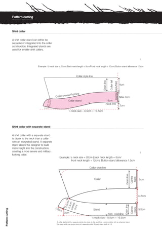 Pattern cutting



                  Shirt collar


                  A shirt collar stand can either be
                  separate or integrated into the collar
                  construction. Integrated stands are
                  used for smaller shirt collars.


                                                                                                                                                                           1




                  Shirt collar with separate stand


                  A shirt collar with a separate stand
                  is closer to the neck than a collar
                  with an integrated stand. A separate
                  stand allows the designer to build
                  more height into the construction,
                  creating a more severe and military                                                                                                                      2
                  looking collar.
Pattern cutting




                                                            A collar drafted with a separate stand sits closer to the neck than a collar drafted with an attached stand.
                                                           The stand width can be any size on a separate collar! A basic stand width is 2.5.
 