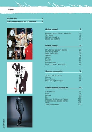 Contents



               Introduction                           6
               How to get the most out of this book   8



                                                          Getting started                        10

                                                          Pattern cutting tools and equipment   12
                                                          Silhouettes                           14
                                                          Sizing and grading                    16
                                                          Blocks and patterns                   20


                                                          Pattern cutting                        24

                                                          How to read a design drawing          26
                                                          Dart manipulation                     30
                                                          Slash and spread                      32
                                                          Sleeves                               34
                                                          Collars                               44
                                                          Pockets                               54
                                                          Bias cut                              56
                                                          Fitting the toile                     58
                                                          Laying a pattern on to fabric         64


                                                          Garment construction                   70

                                                          Tools for the technique               72
                                                          Seams                                 78
                                                          Seam finishes                         82
                                                          Hand sewing techniques                84


                                                          Surface-specific techniques            90

                                                          Felted fabrics                         92
                                                          Lace                                   94
                                                          Leather                                96
                                                          Fur                                    98
                                                          Knits and stretch-woven fabrics       100
                                                          Sequinned and beaded fabrics          102
                                                          Velvet                                104
                                                          Transparent fabrics                   106
Construction
 