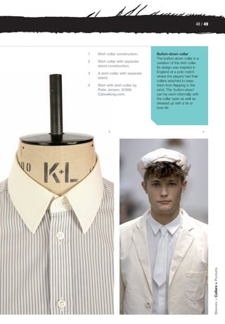 48 / 49




1   Shirt collar construction.     Button-down collar
                                   The button-down collar is a
2   Shirt collar with separate     variation of the shirt collar.
    stand construction.            Its design was inspired in
3   A shirt collar with separate   England at a polo match
    stand.                         where the players had their
                                   collars attached to keep
4   Shirt with shirt collar by     them from flapping in the
    Peter Jensen, S/S08.           wind. The 'button-down'
    Catwalking.com.                can be worn informally with
                                   the collar open as well as
                                   dressed up with a tie or
                                   bow-tie.




          3                                                         4




                                                                        Sleeves > Collars > Pockets
 