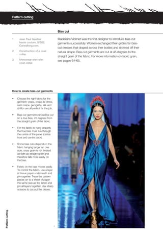 Pattern cutting



                                                                 Bias cut

                  1     Jean Paul Gaultier                       Madeleine Vionnet was the first designer to introduce bias-cut
                        haute couture, S/S07.                    garments successfully. Women exchanged their girdles for bias-
                        Catwalking.com.
                                                                 cut dresses that draped across their bodies and showed off their
                  2     Construction of a cowl                   natural shape. Bias-cut garments are cut at 45 degrees to the
                        collar.
                                                                 straight grain of the fabric. For more information on fabric grain,
                  3     Menswear shirt with                      see pages 64–65.
                        cowl collar.




                  How to create bias-cut garments

                  •   Choose the right fabric for the
                      garment: crepe, crepe de chine,
                      satin crepe, georgette, silk and
                      chiffon are all perfect for the job.

                  •   Bias-cut garments should be cut
                      on a true bias, 45 degrees from
                      the straight grain of the fabric.

                  •   For the fabric to hang properly
                      the true bias must run through
                      the centre of the panel (centre
                      front and centre back).

                  •   Some bias cuts depend on the
                      fabric hanging longer on one
                      side; cross grain is not twisted
                      as tight as straight grain and
                      therefore falls more easily on
                      the bias.

                  •   Fabric on the bias moves easily.
                      To control the fabric, use a layer
                      of tissue paper underneath and
                      pin together. Trace the pattern
                      pieces on to a sheet of paper
                      the same size as the fabric and
                      pin all layers together. Use sharp
                      scissors to cut out the pieces.
Pattern cutting




                                                             1
 
