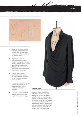 56 / 57




2




•   Always do some test stitching
    to find the right machine and
    stitching type. An overlocking
    seam works well as it will allow
    the seam to stretch.

•   All garments cut on the
    bias create fitting problems,
    therefore it is important to have
    fittings in order to reduce excess
    fabric created by the stretch
    of the bias. A combination of
    drafting and draping is essential
    when working on the bias.

•   The best way to fasten a
    bias-cut garment is with a
    zip. Use a tape and hand tack
    the zip first before using the
    sewing machine.

•   It is often best to cut the facings
    for bias-cut garments on the
    straight grain and to tape                                                       3
    necklines, armhole and                The cowl collar
    shoulders.
                                                                                            Pockets > Bias cut > Fitting the toile




•   A pin hem is a nice hem finish.       Cowls are drapes that fall in soft
    However, if you would prefer a        folds off the shoulder point and
    rougher look use a raw edge.          drape along the front neckline or
                                          back. The folds are created using a
                                          true bias cut and the pattern can be
                                          constructed on the flat or by draping
                                          on a mannequin. Some cowls are
                                          designed with pleats or gathers with
                                          varying numbers of folds. Cowls can
                                          either be cut in one piece with the
                                          garment or as a separate piece.
 