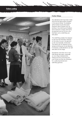 Pattern cutting



                  Further fittings

                  Any alterations that have been made
                  since the first fitting will be revisited
                  in the second fitting. The detailing
                  will be looked at and discussed.
                  Decisions about finishes such as
                  binding or top-stitching are finalised.
                  Once everyone is happy with the fit,
                  the garment can be cut out in the
                  final fabric and a shell fitting can
                  take place.

                  The shell fitting enables the designer
                  to see how the final fabric behaves
                  on the body. As such, the garment
                  is only very basically constructed.
                  The seams are not cleaned up and
                  facings and lining are not yet attached.
                  If necessary, small alterations can still
                  take place at this stage.

                  Sometimes more than one or two
                  toile fittings take place, especially
                  on new shape developments.
                  Fittings are time-consuming and
                  cost money but they are necessary
                  for a well-proportioned and
                  well-fitting garment.




                  1
 