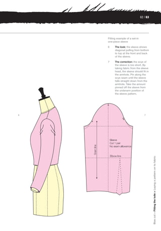 62 / 63




    Fitting example of a set-in
    one-piece sleeve

    6     The look: the sleeve shows
          diagonal pulling from bottom
          to top at the front and back
          of the sleeve.

    7     The correction: the scye of
          the sleeve is too short. By
          taking fabric from the sleeve
          head, the sleeve should fit in
          the armhole. Pin along the
          scye seam until the sleeve
          falls straight down from the
          armhole. Take the amount
          pinned off the sleeve from
          the underarm position of
          the sleeve pattern.




6                                    7




                                            Bias cut > Fitting the toile > Laying a pattern on to fabric
 