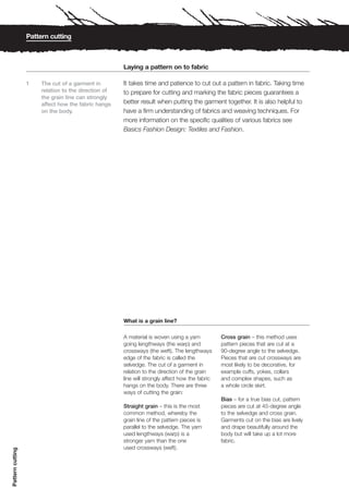Pattern cutting



                                                      Laying a pattern on to fabric

                  1    The cut of a garment in        It takes time and patience to cut out a pattern in fabric. Taking time
                       relation to the direction of   to prepare for cutting and marking the fabric pieces guarantees a
                       the grain line can strongly
                       affect how the fabric hangs    better result when putting the garment together. It is also helpful to
                       on the body.                   have a firm understanding of fabrics and weaving techniques. For
                                                      more information on the specific qualities of various fabrics see
                                                      Basics Fashion Design: Textiles and Fashion.




                                                      What is a grain line?

                                                      A material is woven using a yarn           Cross grain – this method uses
                                                      going lengthways (the warp) and            pattern pieces that are cut at a
                                                      crossways (the weft). The lengthways       90-degree angle to the selvedge.
                                                      edge of the fabric is called the           Pieces that are cut crossways are
                                                      selvedge. The cut of a garment in          most likely to be decorative, for
                                                      relation to the direction of the grain     example cuffs, yokes, collars
                                                      line will strongly affect how the fabric   and complex shapes, such as
                                                      hangs on the body. There are three         a whole circle skirt.
                                                      ways of cutting the grain:
                                                                                                 Bias – for a true bias cut, pattern
                                                      Straight grain – this is the most          pieces are cut at 45-degree angle
                                                      common method, whereby the                 to the selvedge and cross grain.
                                                      grain line of the pattern pieces is        Garments cut on the bias are lively
                                                      parallel to the selvedge. The yarn         and drape beautifully around the
                                                      used lengthways (warp) is a                body but will take up a lot more
                                                      stronger yarn than the one                 fabric.
                                                      used crossways (weft).
Pattern cutting
 