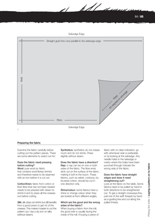 64 / 65




1




Preparing the fabric

Examine the fabric carefully before             Synthetics: synthetics do not crease       fabric with no clear indication, go
cutting out the pattern pieces. There           much and do not shrink. Press              with whichever side is preferable
are some elements to watch out for:             slightly without steam.                    or by looking at the selvedge. Any
                                                                                           needle holes in the selvedge or
Does the fabric need pressing                   Does the fabric have a direction?          marks where the holes have been
                                                                                                                                    Fitting the toile > Laying a pattern on to fabric




before cutting?                                 Nap: a nap can be on one or both           punched through indicate the
Wool: pure wool (or fabric                      sides of the fabric. The fibre ends        wrong side of the fabric.
that contains wool fibres) shrinks              stick out on the surface of the fabric,
and therefore needs to be steamed               making it soft to the touch. These         Does the fabric have straight
with an iron before it is cut out.              fabrics, such as velvet, corduroy, fur,    edges and does it need
                                                brushed cotton, should be cut in           straightening out?
Cotton/linen: fabric from cotton or             one direction only.                        Look at the fabric on the table. Some
linen fibre that has not been treated                                                      fabrics need to be pulled by hand in
needs to be pressed with steam to               Shine/colour: some fabrics have a          both directions to be straightened
shrink it and to press all the creases          shine or change colour when they           out. To get a straight crossways line,
out before cutting.                             are looked at from different angles.       pull one of the weft threads by hand
                                                                                           as a guiding line and cut along the
Silk: silk does not shrink but still benefits   Which are the good and the wrong           pulled thread.
from a good press to get rid of the             sides of the fabric?
creases. This makes it easier to cut the        When buying a fabric from the roll,
pattern out. Use a dry iron on silks            the good side is usually facing the
(without steam).                                inside of the roll. If buying a piece of
 