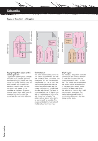 Pattern cutting



                  Layout of the pattern – cutting plans




                                        1   2   3   4   5   6   7   8




                                        1   2   3   4   5   6   7   8




                  Laying the pattern pieces on the                      Double layout                              Single layout
                  correct grain line                                    This is the easiest cutting plan of all.   For this layout the pattern has to be
                  To place the pattern pieces correctly                 The pattern is constructed one side        copied open (the whole of the front
                  on to the fabric, use the grain line                  only (one front piece, one sleeve, one     or back) and indicated with the
                  information on your pattern (the long                 back piece, etc) and indicated with        cutting instruction ‘cut 1 x or cut 1
                  arrow through the pattern). Once you                  the message ‘cut 2 x’ or ‘cut a pair’.     self’. This cutting plan is used when
                  have decided which direction to                       Some pattern pieces are half of a          the pattern pieces are asymmetric
                  place the pattern, make sure that                     pattern with a folding line and the        or the fabric has a pattern design.
                  the grain line is parallel to the                     cutting instruction ‘cut on fold’ (half    The fabric is placed openly with
                  selvedge on the fabric. To ensure                     of collar, half of yoke). The fabric is    the selvedge to the right and the left
                  that the pattern piece is laid correctly,             folded exactly in half by placing one      running down lengthways. The
                  measure from both ends of the                         side of the selvedge on to the other       pattern pieces should be laid in
                  arrow/grain line out to the selvedge.                 side throughout its length. The            one direction if there is a one-way
                                                                        pattern is then laid on to the fabric      design on the fabric.
                                                                        as economically as possible. The
                                                                        pieces can be laid in any direction if
                                                                        the fabric has no shine or nap.
Pattern cutting
 