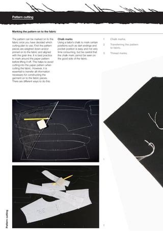 Pattern cutting



                  Marking the pattern on to the fabric

                  The pattern can be marked on to the          Chalk marks                              1   Chalk marks.
                  fabric once you have decided which           Using a tailor’s chalk to mark certain
                  cutting plan to use. First the pattern       positions such as dart endings and       2   Transferring the pattern
                  pieces are weighed down and/or               pocket position is easy and not very         to fabric.
                  pinned on to the fabric and aligned          time consuming, but be careful that      3   Thread marks.
                  with the grain line. It is best practice     the chalk mark cannot be seen on
                  to mark around the paper pattern             the good side of the fabric.
                  before lifting it off. This helps to avoid
                  cutting into the paper pattern when
                  cutting the fabric. However, it is
                  essential to transfer all information
                  necessary for constructing the
                  garment on to the fabric pieces.
                  There are different ways to do this:




                                                                                                        1
Pattern cutting




                                                                                                        2
 