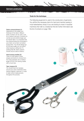 Garment construction



                                                                  Tools for the technique

                                                                  The following equipment is used in the construction of garments.
                                                                  You will find the necessary items for hand and machine sewing in
                                                                  most haberdashery shops. If you are looking to invest in industrial
                                                                  machinery then talk to a tradesman first (for further information see
                       Fabric scissors/shears (1)                 the list of contacts on page 188).
                       Depending on the weight and
                       thickness of the fabric, different
                       kinds of shears can be used. Look
                       for a medium-size pair of scissors for
                       normal use and another larger pair
                       for heavier fabric. It is important that
                       the scissors/shears lie comfortably in
                       your hand, so try them out before
                       buying them. You should always go
                       for the best quality you can afford
                       when buying a cutting tool. To
                       prolong their life, fabric scissors                                                                                3
                       should only be used on fabrics.

                       Hand-sewing needles (2)
                       There is a big variety of sizes,
                       shapes and points to choose from.
                       For most purposes use a medium
                       length (37mm), thin sewing needle
                       with a round eye.                                                                 2


                       Tape measure (3)
                       You should have one hanging
                       around your neck at all times when
                       sewing together a garment, in order
                       to take control measurements
                       throughout the process.




                                                      1                                                      4                            5
Garment construction
 