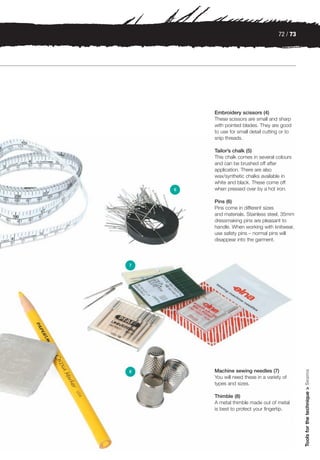 72 / 73




        Embroidery scissors (4)
        These scissors are small and sharp
        with pointed blades. They are good
        to use for small detail cutting or to
        snip threads.

        Tailor’s chalk (5)
        This chalk comes in several colours
        and can be brushed off after
        application. There are also
        wax/synthetic chalks available in
        white and black. These come off
    6   when pressed over by a hot iron.

        Pins (6)
        Pins come in different sizes
        and materials. Stainless steel, 35mm
        dressmaking pins are pleasant to
        handle. When working with knitwear,
        use safety pins – normal pins will
        disappear into the garment.




7




        Machine sewing needles (7)
                                                 Tools for the technique > Seams




8
        You will need these in a variety of
        types and sizes.

        Thimble (8)
        A metal thimble made out of metal
        is best to protect your fingertip.
 