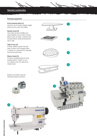 Garment construction



                       Pressing equipment

                       Point pressing block (1)                   1
                       Good to use on small, sharply angled
                       areas such as cuffs and collars.

                       Needle board (2)
                       The board has fine needles very
                       close together and is used to press
                       fabrics such as velvet, corduroy and
                       brushed fabrics while protecting the       2
                       nap or pile.

                       Tailor’s ham (3)
                       A firmly stuffed cushion that will
                       help to press round shaped parts
                       or seams on a garment (for example
                       around the bust area).                     3

                       Sleeve board (4)
                       A narrow, padded board for long,
                       straight seams. Perfect to use
                       on a sleeve once the seams are
                       closed down.                               4




                       Bobbin and bobbin case for
                       industrial sewing machines.




                                                              6




                        5
Garment construction
 