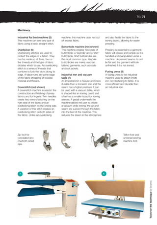74 / 75



Machinery

Industrial flat bed machine (5)          machine, this machine does not cut           and also holds the fabric to the
This machine can sew any type of         off excess fabric.                           ironing board, allowing for easier
fabric using a basic straight stitch.                                                 pressing.
                                         Buttonhole machine (not shown)
Overlocker (6)                           This machine creates two kinds of            Pressing is essential to a garment;
Overlocking stitches are used to         buttonhole: a ‘keyhole’ and a ‘shirt’        fabric will crease and rumple as it is
protect the edges of a fabric. They      buttonhole. Shirt buttonholes are            handled and manipulated under a
can be made up of three, four or         the most common type. Keyhole                machine. Unpressed seams do not
five threads and the type of fabric      buttonholes are mainly used on               lie flat and the garment will look
dictates which to use. An overlocking    tailored garments, such as coats             unfinished if it is not ironed.
stitch is a series of threads that       and suit jackets.
combine to lock the fabric along its                                                  Fusing press (8)
edge. A blade runs along the edge        Industrial iron and vacuum                   A fusing press is the industrial
of the fabric chopping off excess        table (7)                                    machine used to attach (melt)
material and threads.                    An industrial iron is heavier and more       iron-on interfacing to fabric. It is
                                         durable than a domestic iron and the         more efficient and durable than
Coverstitch (not shown)                  steam has a higher pressure. It can          an industrial iron.
A coverstitch machine is used in the     be used with a vacuum table, which
construction and finishing of jersey     is shaped like an ironing board and
fabrics and for lingerie. Twin needles   often has a smaller board for ironing
create two rows of stitching on the      sleeves. A pedal underneath the
right side of the fabric and an          machine allows the user to create
overlocking stitch on the wrong side.    a vacuum while ironing; the air and
A variation of this stitch creates an    steam are sucked through the fabric
overlocking stitch on both sides of      into the bed of the machine. This
the fabric. Unlike an overlocking        reduces the steam in the atmosphere




Zip foot for                                                                                             Teflon foot and
concealed and                                                                                            universal sewing
one/both-sided                                                                                           machine foot.
zips.




 7                                                                                8
                                                                                                                                 Tools for the technique > Seams
 