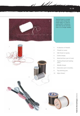 76 / 77




                      Tacking thread is a loosely
             6        twisted cotton thread that
                      breaks easily. It is used for
                      basting stitch, a temporary
                      stitch that can be removed
                      when it is no longer needed.




7
                 1      A selection of threads.

                 2      Thread on cones.

                 3      Silk thread on spools.

                 4      Cotton thread.

                 5      Wool and linen yarn on card.

                 6      Tacking thread and basting
                        stitch.

                 7      Metallic thread.

                 8      Decorative yarn in bundles.

                 9      Top-stitching yarn.

                 10     Nylon thread.

    9                                                     Tools for the technique > Seams




8       10
 