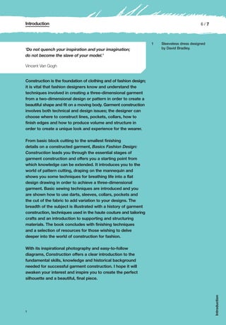 Introduction                                                                                  6/7



                                                                    1   Sleeveless dress designed
‘Do not quench your inspiration and your imagination;                   by David Bradley.

do not become the slave of your model.’

Vincent Van Gogh


Construction is the foundation of clothing and of fashion design;
it is vital that fashion designers know and understand the
techniques involved in creating a three-dimensional garment
from a two-dimensional design or pattern in order to create a
beautiful shape and fit on a moving body. Garment construction
involves both technical and design issues; the designer can
choose where to construct lines, pockets, collars, how to
finish edges and how to produce volume and structure in
order to create a unique look and experience for the wearer.

From basic block cutting to the smallest finishing
details on a constructed garment, Basics Fashion Design:
Construction leads you through the essential stages of
garment construction and offers you a starting point from
which knowledge can be extended. It introduces you to the
world of pattern cutting, draping on the mannequin and
shows you some techniques for breathing life into a flat
design drawing in order to achieve a three-dimensional
garment. Basic sewing techniques are introduced and you
are shown how to use darts, sleeves, collars, pockets and
the cut of the fabric to add variation to your designs. The
breadth of the subject is illustrated with a history of garment
construction, techniques used in the haute couture and tailoring
crafts and an introduction to supporting and structuring
materials. The book concludes with finishing techniques
and a selection of resources for those wishing to delve
deeper into the world of construction for fashion.

With its inspirational photography and easy-to-follow
diagrams, Construction offers a clear introduction to the
fundamental skills, knowledge and historical background
needed for successful garment construction. I hope it will
awaken your interest and inspire you to create the perfect
silhouette and a beautiful, final piece.
                                                                                                    Introduction




1
 