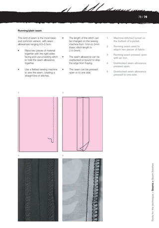 78 / 79



Running/plain seam

This kind of seam is the most basic     •   The length of the stitch can   1   Machine-stitched tunnel on
and common version, with seam               be changed on the sewing           the bottom of a jacket.
allowances ranging 0.5–2.5cm.               machine from 1mm to 5mm
                                            (basic stitch length is        2   Running seam used to
•     Place two pieces of material          2.5–3mm).                          attach two pieces of fabric.
      together with the right sides                                        3   Running seam pressed open
      facing and use a basting stitch   •   The seam allowance can be          with an iron.
      to hold the seam allowance            overlocked or bound to stop
      together.                             the edge from fraying.         4   Overlocked seam allowance
                                                                               pressed open.
•     Use a flatbed sewing machine      •   This seam can be pressed
      to sew the seam, creating a           open or to one side.           5   Overlocked seam allowance
      straight line of stitches.                                               pressed to one side.




2                                       3




4                                       5
                                                                                                              Tools for the technique > Seams > Seam finishes
 