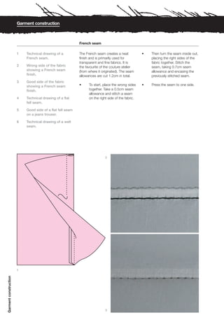 Garment construction



                                                           French seam

                       1   Technical drawing of a          The French seam creates a neat           •   Then turn the seam inside out,
                           French seam.                    finish and is primarily used for             placing the right sides of the
                                                           transparent and fine fabrics. It is          fabric together. Stitch the
                       2   Wrong side of the fabric        the favourite of the couture atelier         seam, taking 0.7cm seam
                           showing a French seam           (from where it originated). The seam         allowance and encasing the
                           finish.                         allowances are cut 1.2cm in total.           previously stitched seam.
                       3   Good side of the fabric
                           showing a French seam           •     To start, place the wrong sides    •   Press the seam to one side.
                           finish.                               together. Take a 0.5cm seam
                                                                 allowance and stitch a seam
                       4   Technical drawing of a flat           on the right side of the fabric.
                           fell seam.

                       5   Good side of a flat fell seam
                           on a jeans trouser.

                       6   Technical drawing of a welt
                           seam.




                                                                            2




                       1
Garment construction




                                                                            3
 
