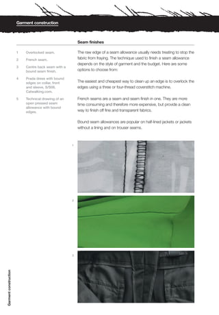 Garment construction



                                                         Seam finishes

                       1   Overlocked seam.              The raw edge of a seam allowance usually needs treating to stop the
                       2   French seam.                  fabric from fraying. The technique used to finish a seam allowance
                                                         depends on the style of garment and the budget. Here are some
                       3   Centre back seam with a
                           bound seam finish.            options to choose from:

                       4   Prada dress with bound
                           edges on collar, front        The easiest and cheapest way to clean up an edge is to overlock the
                           and sleeve, S/S08.            edges using a three or four-thread coverstitch machine.
                           Catwalking.com.

                       5   Technical drawing of an       French seams are a seam and seam finish in one. They are more
                           open pressed seam             time consuming and therefore more expensive, but provide a clean
                           allowance with bound
                           edges.                        way to finish off fine and transparent fabrics.

                                                         Bound seam allowances are popular on half-lined jackets or jackets
                                                         without a lining and on trouser seams.



                                                     1




                                                     2




                                                     3
Garment construction
 