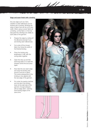 82 / 83



Edge and seam finish with a binding

Any raw edge such as a hem,
neckline or seam allowance can be
finished with a binding. Bindings are
strips of fabric that can be cut to any
width. When using a woven fabric as
a binding, cut the fabric on the true
bias grain line. Bindings are visible on
both sides of the garment.

•     Prepare the edge by cutting off
      the allowance (except if you
      are binding seam allowances).

•     Cut a strip off the chosen
      fabric four times the width of
      the finished binding.

•     Press the binding strip
      lengthways in half, with the
      wrong sides together.

•     Open the strip up and fold
      both long sides in to meet the
      pressed centre line and press
      again.

•     Now take the raw seam edge
      and wrap the binding strip
      around it and pin in place.
      The centre pressing line of the
      binding is now aligned with
      the raw edge of the garment.

•     Put under the sewing machine
      and top-stitch the binding
      down at the right side of the
      garment, through all layers
      with an edge stitch, catching
      both binding edges at the
      same time.
                                                         Seams > Seam finishes > Hand sewing techniques



                                                  4




                                           5
 