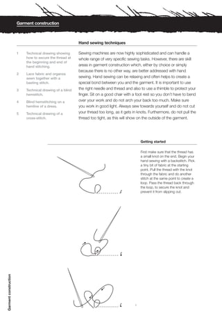 Garment construction



                                                          Hand sewing techniques

                       1   Technical drawing showing      Sewing machines are now highly sophisticated and can handle a
                           how to secure the thread at    whole range of very specific sewing tasks. However, there are skill
                           the beginning and end of
                           hand stitching.                areas in garment construction which, either by choice or simply
                                                          because there is no other way, are better addressed with hand
                       2   Lace fabric and organza
                           sewn together with a           sewing. Hand sewing can be relaxing and often helps to create a
                           basting stitch.                special bond between you and the garment. It is important to use
                       3   Technical drawing of a blind   the right needle and thread and also to use a thimble to protect your
                           hemstitch.                     finger. Sit on a good chair with a foot rest so you don’t have to bend
                       4   Blind hemstitching on a        over your work and do not arch your back too much. Make sure
                           hemline of a dress.            you work in good light. Always sew towards yourself and do not cut
                       5   Technical drawing of a         your thread too long, as it gets in knots. Furthermore, do not pull the
                           cross-stitch.                  thread too tight, as this will show on the outside of the garment.




                                                                                                Getting started

                                                                                                First make sure that the thread has
                                                                                                a small knot on the end. Begin your
                                                                                                hand sewing with a backstitch. Pick
                                                                                                a tiny bit of fabric at the starting
                                                                                                point. Pull the thread with the knot
                                                                                                through the fabric and do another
                                                                                                stitch at the same point to create a
                                                                                                loop. Pass the thread back through
                                                                                                the loop, to secure the knot and
                                                                                                prevent it from slipping out.
Garment construction




                                                                                            1
 