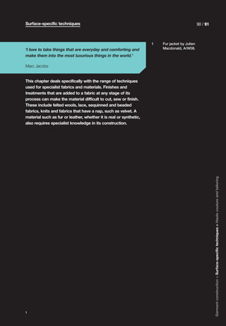 Surface-specific techniques                                                                    90 / 91



                                                                    1   Fur jacket by Julien
‘I love to take things that are everyday and comforting and             Macdonald, A/W08.

make them into the most luxurious things in the world.’

Marc Jacobs


This chapter deals specifically with the range of techniques
used for specialist fabrics and materials. Finishes and
treatments that are added to a fabric at any stage of its
process can make the material difficult to cut, sew or finish.
These include felted wools, lace, sequinned and beaded
fabrics, knits and fabrics that have a nap, such as velvet. A
material such as fur or leather, whether it is real or synthetic,
also requires specialist knowledge in its construction.




                                                                                                         Garment construction > Surface-specific techniques > Haute couture and tailoring




1
 