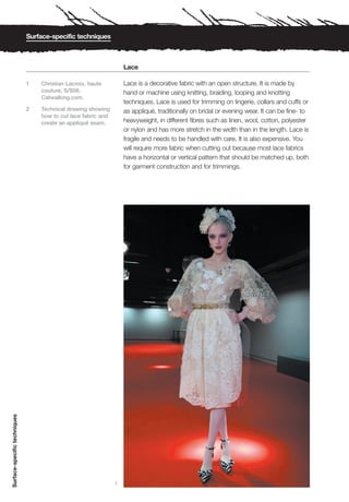 Surface-specific techniques



                                                                   Lace

                              1   Christian Lacroix, haute         Lace is a decorative fabric with an open structure. It is made by
                                  couture, S/S08.                  hand or machine using knitting, braiding, looping and knotting
                                  Catwalking.com.
                                                                   techniques. Lace is used for trimming on lingerie, collars and cuffs or
                              2   Technical drawing showing        as appliqué, traditionally on bridal or evening wear. It can be fine- to
                                  how to cut lace fabric and
                                  create an appliqué seam.         heavyweight, in different fibres such as linen, wool, cotton, polyester
                                                                   or nylon and has more stretch in the width than in the length. Lace is
                                                                   fragile and needs to be handled with care. It is also expensive. You
                                                                   will require more fabric when cutting out because most lace fabrics
                                                                   have a horizontal or vertical pattern that should be matched up, both
                                                                   for garment construction and for trimmings.
Surface-specific techniques




                                                               1
 