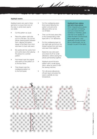 94 / 95



Appliqué seams

Appliqué seams are used on lace         •   Cut the overlapping piece         Appliquéd lace edging
garments to ensure that none of             (front piece) following the       and set-in lace pieces
the side or centre back seams               pattern and add some              When integrating lace pieces
are visible.                                allowance (this can be            into a garment or finishing,
                                            cut off later).                   such as on lace-trimmed
•    Cut the pattern as usual.                                                necklines or hemlines, great
                                        •   Then cut the back piece (this     care has to be applied to
•    Place the pattern right-side           is the corresponding under        make the fabric and lace look
     up on to the lace. Lay out the         layer) with a 1cm allowance.      like a single piece. Lace
     pieces, leaving space between                                            application should not look
     them, aligning the pattern         •   Put the overlapping layer on      like an afterthought, but as
     design of the fabric from front        top (right-side up) and pin the   though it is part of the fabric.
     side seam to back side seam.           thread-marked front and back
                                            side seam lines together.
•    Be careful with the centre front
     and centre back when placing       •   Baste the new side seam
     the pieces for a central               and check the fit for small
     pattern.                               alterations, before sewing the
                                            pieces permanently together.
•    First thread mark the original
     side seams of the pattern on       •   Appliqué around the lace
     to the lace fabric.                    pattern with a small zigzag
                                            stitch, either by hand or with
•    Then thread mark the                   the sewing machine.
     overlapping pattern on
     to the front panel.                •   Trim all excess allowances
                                            off each layer and press the
                                            seams carefully at a low
                                            temperature.




                                                                                                                   Felted fabrics > Lace > Leather
 