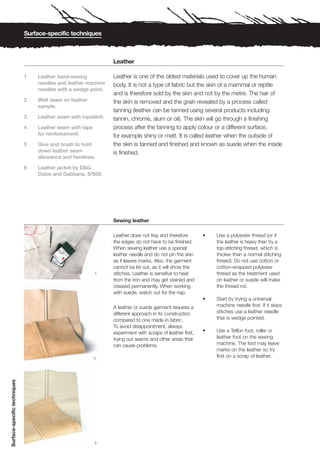 Surface-specific techniques



                                                                 Leather

                              1   Leather hand-sewing            Leather is one of the oldest materials used to cover up the human
                                  needles and leather machine    body. It is not a type of fabric but the skin of a mammal or reptile
                                  needles with a wedge point.
                                                                 and is therefore sold by the skin and not by the metre. The hair of
                              2   Welt seam on leather           the skin is removed and the grain revealed by a process called
                                  sample.
                                                                 tanning (leather can be tanned using several products including:
                              3   Leather seam with topstitch.   tannin, chrome, alum or oil). The skin will go through a finishing
                              4   Leather seam with tape         process after the tanning to apply colour or a different surface,
                                  for reinforcement.             for example shiny or matt. It is called leather when the outside of
                              5   Glue and brush to hold         the skin is tanned and finished and known as suede when the inside
                                  down leather seam              is finished.
                                  allowance and hemlines.

                              6   Leather jacket by D&G,
                                  Dolce and Gabbana, S/S08.




                                                                 Sewing leather

                                                                 Leather does not fray and therefore        •   Use a polyester thread (or if
                                                                 the edges do not have to be finished.          the leather is heavy then try a
                                                                 When sewing leather use a special              top-stitching thread, which is
                                                                 leather needle and do not pin the skin         thicker than a normal stitching
                                                                 as it leaves marks. Also, the garment          thread). Do not use cotton or
                                                                 cannot be let out, as it will show the         cotton-wrapped polyester
                                                           1     stitches. Leather is sensitive to heat         thread as the treatment used
                                                                 from the iron and may get stained and          on leather or suede will make
                                                                 creased permanently. When working              the thread rot.
                                                                 with suede, watch out for the nap.
                                                                                                            •   Start by trying a universal
                                                                 A leather or suede garment requires a          machine needle first. If it skips
                                                                 different approach in its construction         stitches use a leather needle
                                                                 compared to one made in fabric.                that is wedge pointed.
                                                                 To avoid disappointment, always
                                                                 experiment with scraps of leather first,   •   Use a Teflon foot, roller or
                                                                 trying out seams and other areas that          leather foot on the sewing
                                                                 can cause problems.                            machine. The foot may leave
                                                                                                                marks on the leather so try
                                                           2
                                                                                                                first on a scrap of leather.
Surface-specific techniques




                                                           3
 