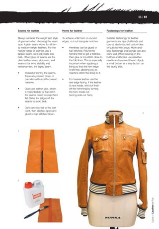 96 / 97



Seams for leather                        Hems for leather                           Fastenings for leather

Always consider the weight and style     To achieve a flat hem on curved            Suitable fastenings for leather
of garment when choosing the seam        edges, cut out triangular notches.         garments are zips of all kinds and
type. A plain seam works for all thin-                                              bound, slash-stitched buttonholes
to medium-weight leathers. For the       •     Hemlines can be glued or             or buttons with loops. Hook-and-
heavier range of leathers use a                top-stitched. Pound the              loop fastenings and lacings can also
lapped seam, as it will create less            hemline first to get a fold line,    work well. When sewing on the
bulk. Other types of seams are the             then glue or top-stitch close to     buttons and hooks use a leather
plain leather seam, slot seam, welt            the fold lines. This is especially   needle and a waxed thread. Apply
seam or for extra stability and                important when applying a            a small button as a stay button on
reinforcement, the taped seam.                 lining so that the hem edge          the facing side.
                                               is left free, allowing you to
•     Instead of ironing the seams,            machine stitch the lining to it.
      these are pressed down or
      pounded with a cloth-covered       •     For heavier leather use the
      hammer.                                  raw edge facing. If the leather
                                               is nice inside, why not finish
•     Glue (use leather glue, which            off the hemming by turning
      is more flexible) or top-stitch          the hem inside out
      the seams down to keep them              (wrong-side-out hem).
      flat. Skive the edges off the
      seams to avoid bulk.

•     Darts are stitched to the dart
      point, than slashed open and
                                                                                                                     6
      glued or top-stitched down.




4




5
                                                                                                                           Lace > Leather > Fur
 