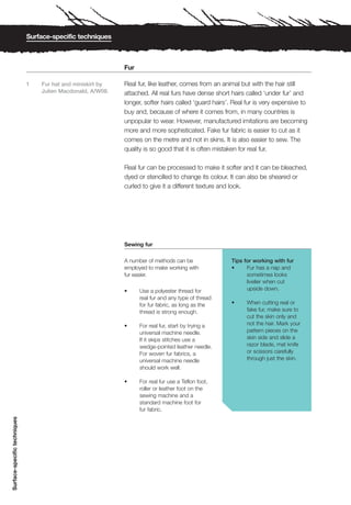 Surface-specific techniques



                                                             Fur

                              1   Fur hat and miniskirt by   Real fur, like leather, comes from an animal but with the hair still
                                  Julien Macdonald, A/W08.   attached. All real furs have dense short hairs called ‘under fur’ and
                                                             longer, softer hairs called ‘guard hairs’. Real fur is very expensive to
                                                             buy and, because of where it comes from, in many countries is
                                                             unpopular to wear. However, manufactured imitations are becoming
                                                             more and more sophisticated. Fake fur fabric is easier to cut as it
                                                             comes on the metre and not in skins. It is also easier to sew. The
                                                             quality is so good that it is often mistaken for real fur.

                                                             Real fur can be processed to make it softer and it can be bleached,
                                                             dyed or stencilled to change its colour. It can also be sheared or
                                                             curled to give it a different texture and look.




                                                             Sewing fur

                                                             A number of methods can be                Tips for working with fur
                                                             employed to make working with             •     Fur has a nap and
                                                             fur easier.                                     sometimes looks
                                                                                                             livelier when cut
                                                             •     Use a polyester thread for                upside down.
                                                                   real fur and any type of thread
                                                                   for fur fabric, as long as the      •     When cutting real or
                                                                   thread is strong enough.                  fake fur, make sure to
                                                                                                             cut the skin only and
                                                             •     For real fur, start by trying a           not the hair. Mark your
                                                                   universal machine needle.                 pattern pieces on the
                                                                   If it skips stitches use a                skin side and slide a
                                                                   wedge-pointed leather needle.             razor blade, mat knife
                                                                   For woven fur fabrics, a                  or scissors carefully
                                                                   universal machine needle                  through just the skin.
                                                                   should work well.

                                                             •     For real fur use a Teflon foot,
                                                                   roller or leather foot on the
                                                                   sewing machine and a
                                                                   standard machine foot for
                                                                   fur fabric.
Surface-specific techniques
 