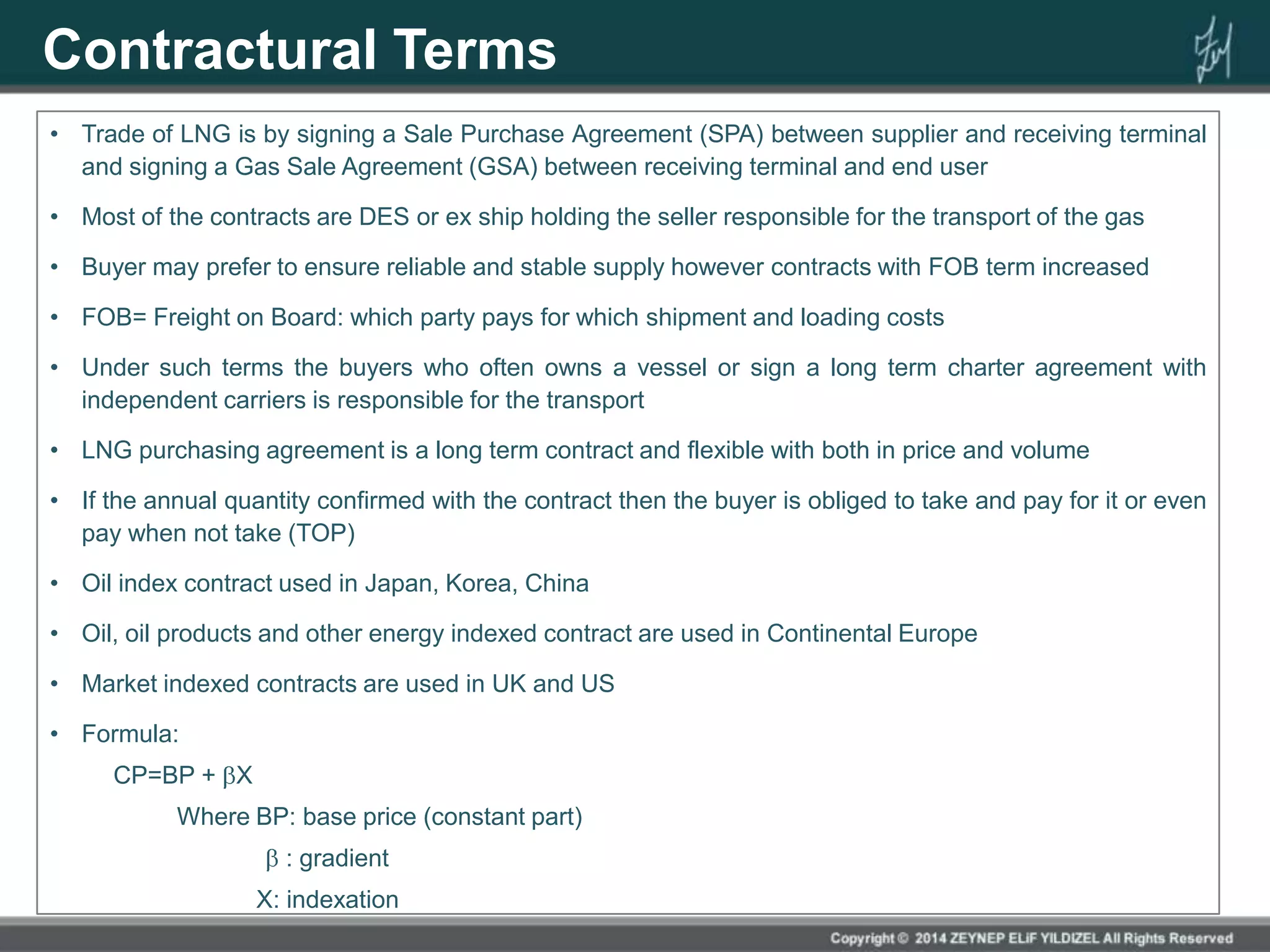 Contractural Terms
• Trade of LNG is by signing a Sale Purchase Agreement (SPA) between supplier and receiving terminal
and signing a Gas Sale Agreement (GSA) between receiving terminal and end user
• Most of the contracts are DES or ex ship holding the seller responsible for the transport of the gas
• Buyer may prefer to ensure reliable and stable supply however contracts with FOB term increased
• FOB= Freight on Board: which party pays for which shipment and loading costs
• Under such terms the buyers who often owns a vessel or sign a long term charter agreement with
independent carriers is responsible for the transport
• LNG purchasing agreement is a long term contract and flexible with both in price and volume
• If the annual quantity confirmed with the contract then the buyer is obliged to take and pay for it or even
pay when not take (TOP)
• Oil index contract used in Japan, Korea, China
• Oil, oil products and other energy indexed contract are used in Continental Europe
• Market indexed contracts are used in UK and US
• Formula:
CP=BP + X
Where BP: base price (constant part)
: gradient
X: indexation
 