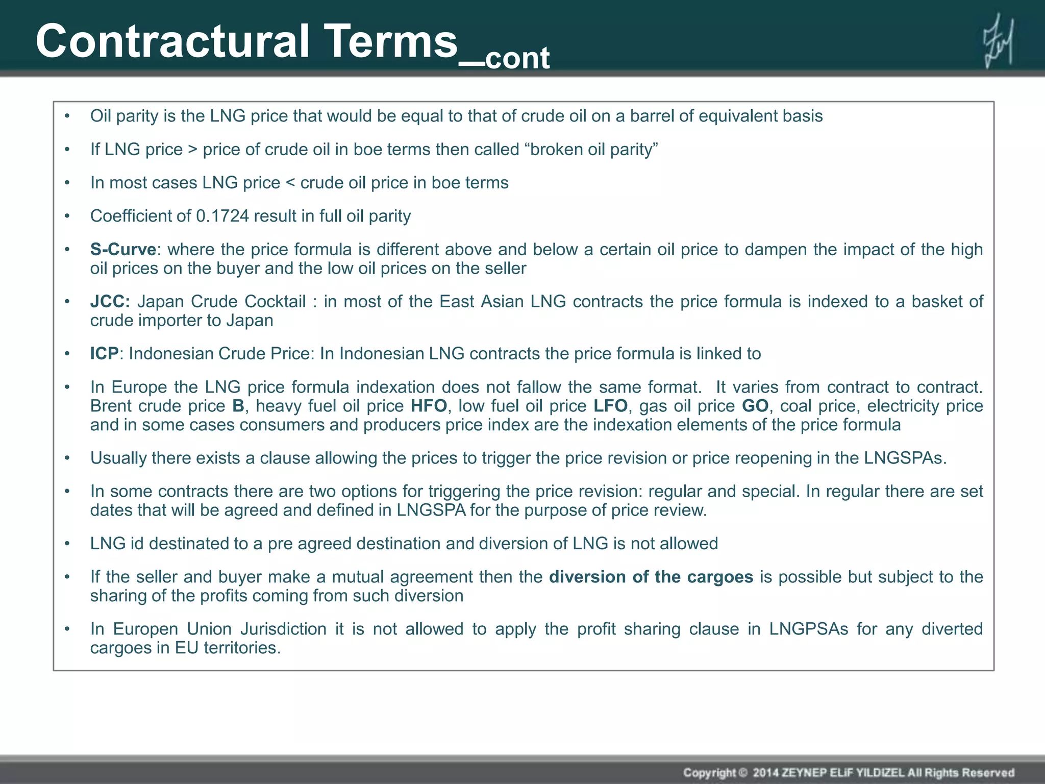 Contractural Terms_cont
• Oil parity is the LNG price that would be equal to that of crude oil on a barrel of equivalent basis
• If LNG price > price of crude oil in boe terms then called “broken oil parity”
• In most cases LNG price < crude oil price in boe terms
• Coefficient of 0.1724 result in full oil parity
• S-Curve: where the price formula is different above and below a certain oil price to dampen the impact of the high
oil prices on the buyer and the low oil prices on the seller
• JCC: Japan Crude Cocktail : in most of the East Asian LNG contracts the price formula is indexed to a basket of
crude importer to Japan
• ICP: Indonesian Crude Price: In Indonesian LNG contracts the price formula is linked to
• In Europe the LNG price formula indexation does not fallow the same format. It varies from contract to contract.
Brent crude price B, heavy fuel oil price HFO, low fuel oil price LFO, gas oil price GO, coal price, electricity price
and in some cases consumers and producers price index are the indexation elements of the price formula
• Usually there exists a clause allowing the prices to trigger the price revision or price reopening in the LNGSPAs.
• In some contracts there are two options for triggering the price revision: regular and special. In regular there are set
dates that will be agreed and defined in LNGSPA for the purpose of price review.
• LNG id destinated to a pre agreed destination and diversion of LNG is not allowed
• If the seller and buyer make a mutual agreement then the diversion of the cargoes is possible but subject to the
sharing of the profits coming from such diversion
• In Europen Union Jurisdiction it is not allowed to apply the profit sharing clause in LNGPSAs for any diverted
cargoes in EU territories.
 