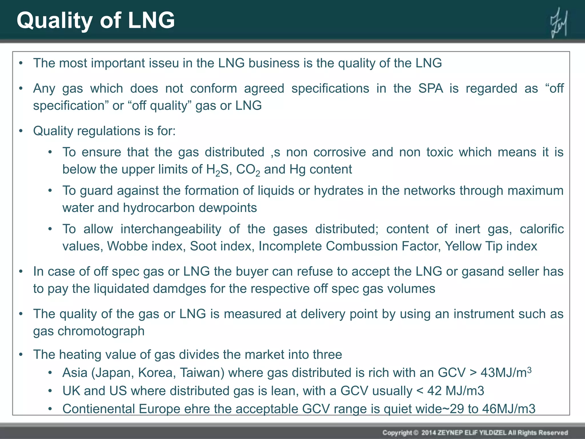 Quality of LNG
• The most important isseu in the LNG business is the quality of the LNG
• Any gas which does not conform agreed specifications in the SPA is regarded as “off
specification” or “off quality” gas or LNG
• Quality regulations is for:
• To ensure that the gas distributed ,s non corrosive and non toxic which means it is
below the upper limits of H2S, CO2 and Hg content
• To guard against the formation of liquids or hydrates in the networks through maximum
water and hydrocarbon dewpoints
• To allow interchangeability of the gases distributed; content of inert gas, calorific
values, Wobbe index, Soot index, Incomplete Combussion Factor, Yellow Tip index
• In case of off spec gas or LNG the buyer can refuse to accept the LNG or gasand seller has
to pay the liquidated damdges for the respective off spec gas volumes
• The quality of the gas or LNG is measured at delivery point by using an instrument such as
gas chromotograph
• The heating value of gas divides the market into three
• Asia (Japan, Korea, Taiwan) where gas distributed is rich with an GCV > 43MJ/m3
• UK and US where distributed gas is lean, with a GCV usually < 42 MJ/m3
• Contienental Europe ehre the acceptable GCV range is quiet wide~29 to 46MJ/m3
 