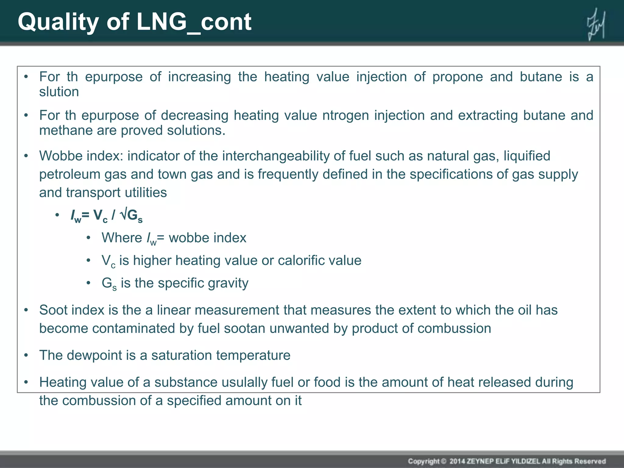 Quality of LNG_cont
• For th epurpose of increasing the heating value injection of propone and butane is a
slution
• For th epurpose of decreasing heating value ntrogen injection and extracting butane and
methane are proved solutions.
• Wobbe index: indicator of the interchangeability of fuel such as natural gas, liquified
petroleum gas and town gas and is frequently defined in the specifications of gas supply
and transport utilities
• Iw= Vc / Gs
• Where Iw= wobbe index
• Vc is higher heating value or calorific value
• Gs is the specific gravity
• Soot index is the a linear measurement that measures the extent to which the oil has
become contaminated by fuel sootan unwanted by product of combussion
• The dewpoint is a saturation temperature
• Heating value of a substance usulally fuel or food is the amount of heat released during
the combussion of a specified amount on it
 