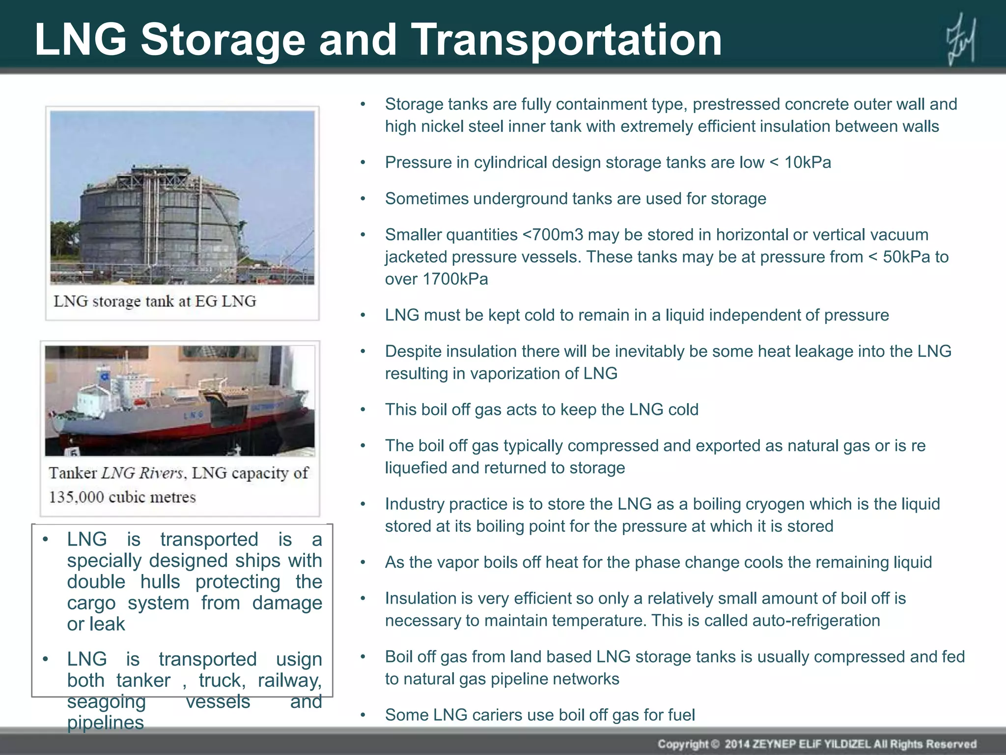 LNG Storage and Transportation
• Storage tanks are fully containment type, prestressed concrete outer wall and
high nickel steel inner tank with extremely efficient insulation between walls
• Pressure in cylindrical design storage tanks are low < 10kPa
• Sometimes underground tanks are used for storage
• Smaller quantities <700m3 may be stored in horizontal or vertical vacuum
jacketed pressure vessels. These tanks may be at pressure from < 50kPa to
over 1700kPa
• LNG must be kept cold to remain in a liquid independent of pressure
• Despite insulation there will be inevitably be some heat leakage into the LNG
resulting in vaporization of LNG
• This boil off gas acts to keep the LNG cold
• The boil off gas typically compressed and exported as natural gas or is re
liquefied and returned to storage
• Industry practice is to store the LNG as a boiling cryogen which is the liquid
stored at its boiling point for the pressure at which it is stored
• As the vapor boils off heat for the phase change cools the remaining liquid
• Insulation is very efficient so only a relatively small amount of boil off is
necessary to maintain temperature. This is called auto-refrigeration
• Boil off gas from land based LNG storage tanks is usually compressed and fed
to natural gas pipeline networks
• Some LNG cariers use boil off gas for fuel
• LNG is transported is a
specially designed ships with
double hulls protecting the
cargo system from damage
or leak
• LNG is transported usign
both tanker , truck, railway,
seagoing vessels and
pipelines
 