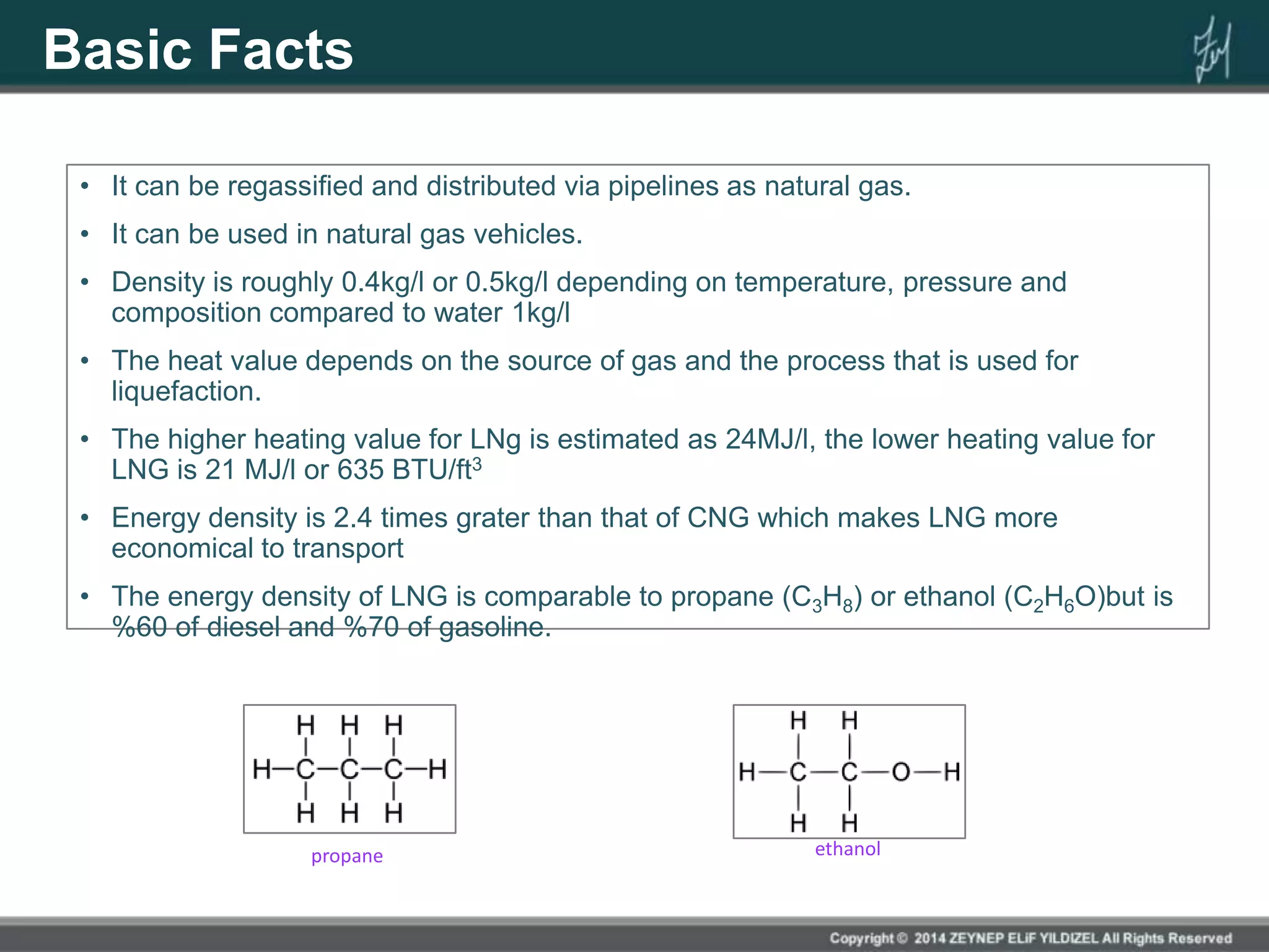 Basic Facts
• It can be regassified and distributed via pipelines as natural gas.
• It can be used in natural gas vehicles.
• Density is roughly 0.4kg/l or 0.5kg/l depending on temperature, pressure and
composition compared to water 1kg/l
• The heat value depends on the source of gas and the process that is used for
liquefaction.
• The higher heating value for LNg is estimated as 24MJ/l, the lower heating value for
LNG is 21 MJ/l or 635 BTU/ft3
• Energy density is 2.4 times grater than that of CNG which makes LNG more
economical to transport
• The energy density of LNG is comparable to propane (C3H8) or ethanol (C2H6O)but is
%60 of diesel and %70 of gasoline.
propane ethanol
 