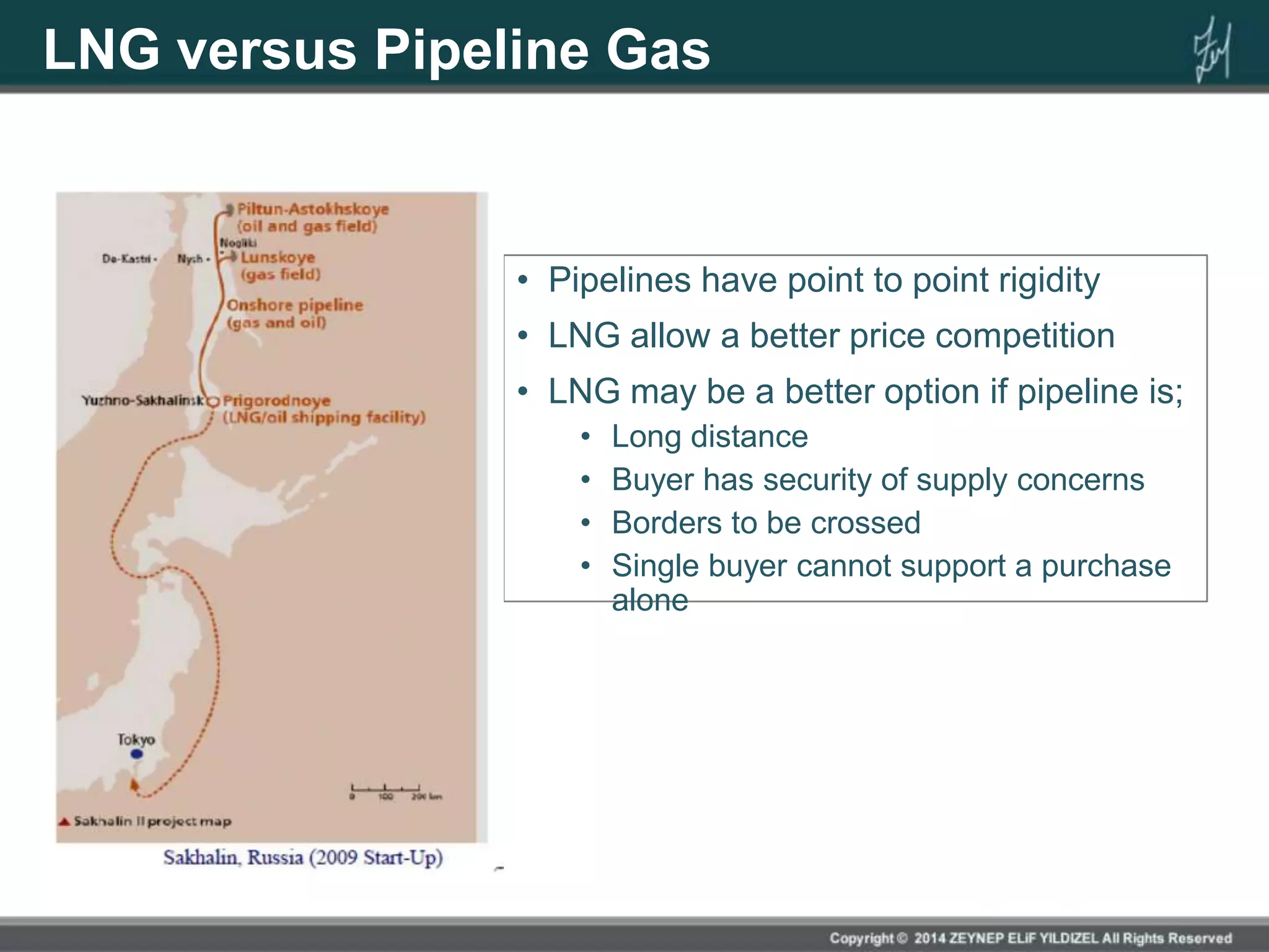 LNG versus Pipeline Gas
• Pipelines have point to point rigidity
• LNG allow a better price competition
• LNG may be a better option if pipeline is;
• Long distance
• Buyer has security of supply concerns
• Borders to be crossed
• Single buyer cannot support a purchase
alone
 