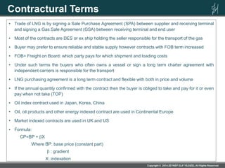 Contractural Terms
• Trade of LNG is by signing a Sale Purchase Agreement (SPA) between supplier and receiving terminal
and signing a Gas Sale Agreement (GSA) between receiving terminal and end user
• Most of the contracts are DES or ex ship holding the seller responsible for the transport of the gas
• Buyer may prefer to ensure reliable and stable supply however contracts with FOB term increased
• FOB= Freight on Board: which party pays for which shipment and loading costs
• Under such terms the buyers who often owns a vessel or sign a long term charter agreement with
independent carriers is responsible for the transport
• LNG purchasing agreement is a long term contract and flexible with both in price and volume
• If the annual quantity confirmed with the contract then the buyer is obliged to take and pay for it or even
pay when not take (TOP)
• Oil index contract used in Japan, Korea, China
• Oil, oil products and other energy indexed contract are used in Continental Europe
• Market indexed contracts are used in UK and US
• Formula:
CP=BP + X
Where BP: base price (constant part)
: gradient
X: indexation
 
