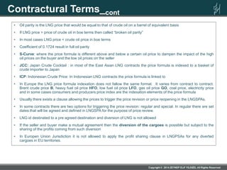 Contractural Terms_cont
• Oil parity is the LNG price that would be equal to that of crude oil on a barrel of equivalent basis
• If LNG price > price of crude oil in boe terms then called “broken oil parity”
• In most cases LNG price < crude oil price in boe terms
• Coefficient of 0.1724 result in full oil parity
• S-Curve: where the price formula is different above and below a certain oil price to dampen the impact of the high
oil prices on the buyer and the low oil prices on the seller
• JCC: Japan Crude Cocktail : in most of the East Asian LNG contracts the price formula is indexed to a basket of
crude importer to Japan
• ICP: Indonesian Crude Price: In Indonesian LNG contracts the price formula is linked to
• In Europe the LNG price formula indexation does not fallow the same format. It varies from contract to contract.
Brent crude price B, heavy fuel oil price HFO, low fuel oil price LFO, gas oil price GO, coal price, electricity price
and in some cases consumers and producers price index are the indexation elements of the price formula
• Usually there exists a clause allowing the prices to trigger the price revision or price reopening in the LNGSPAs.
• In some contracts there are two options for triggering the price revision: regular and special. In regular there are set
dates that will be agreed and defined in LNGSPA for the purpose of price review.
• LNG id destinated to a pre agreed destination and diversion of LNG is not allowed
• If the seller and buyer make a mutual agreement then the diversion of the cargoes is possible but subject to the
sharing of the profits coming from such diversion
• In Europen Union Jurisdiction it is not allowed to apply the profit sharing clause in LNGPSAs for any diverted
cargoes in EU territories.
 