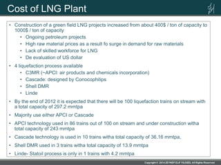 Cost of LNG Plant
• Construction of a green field LNG projects increased from about 400$ / ton of capacity to
1000$ / ton of capacity
• Ongoing petroleum projects
• High raw material prices as a result fo surge in demand for raw materials
• Lack of skilled workforce for LNG
• De evaluation of US dollar
• 4 liquefaction process available
• C3MR (~APCI: air products and chemicals incorporation)
• Cascade: designed by Conocophilips
• Shell DMR
• Linde
• By the end of 2012 it is expected that there will be 100 liquefaction trains on stream with
a total capacity of 297.2 mmtpa
• Majority use either APCI or Cascade
• APCI technology used in 86 trains out of 100 on stream and under construction witha
total capacity of 243 mmtpa
• Cascade technology is used in 10 trains witha total capacity of 36.16 mmtpa,
• Shell DMR used in 3 trains witha total capacity of 13.9 mmtpa
• Linde- Statoil process is only in 1 trains with 4.2 mmtpa
 